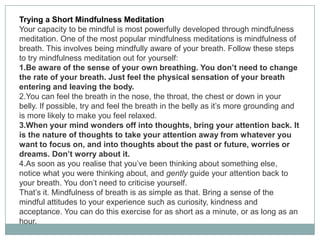 Trying a Short Mindfulness Meditation
Your capacity to be mindful is most powerfully developed through mindfulness
meditation. One of the most popular mindfulness meditations is mindfulness of
breath. This involves being mindfully aware of your breath. Follow these steps
to try mindfulness meditation out for yourself:
1.Be aware of the sense of your own breathing. You don’t need to change
the rate of your breath. Just feel the physical sensation of your breath
entering and leaving the body.
2.You can feel the breath in the nose, the throat, the chest or down in your
belly. If possible, try and feel the breath in the belly as it’s more grounding and
is more likely to make you feel relaxed.
3.When your mind wonders off into thoughts, bring your attention back. It
is the nature of thoughts to take your attention away from whatever you
want to focus on, and into thoughts about the past or future, worries or
dreams. Don’t worry about it.
4.As soon as you realise that you’ve been thinking about something else,
notice what you were thinking about, and gently guide your attention back to
your breath. You don’t need to criticise yourself.
That’s it. Mindfulness of breath is as simple as that. Bring a sense of the
mindful attitudes to your experience such as curiosity, kindness and
acceptance. You can do this exercise for as short as a minute, or as long as an
hour.

 
