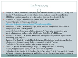 References












George, B. (2010). True north: Discover your authentic leadership (Vol. 143). Wiley. com.
Goldin, P. R., & Gross, J. J. (2010). Effects of mindfulness-based stress reduction
(MBSR) on emotion regulation in social anxiety disorder. Emotion,10(1), 83.
Goleman, D. (1995). Emotional intelligence. New York: Bantam Books.
James, Principles of Psychology, Chap 11
http://psychclassics.yorku.ca/James/Principles/prin11.htm
Kabat-Zinn, J. (1994). Wherever you go, there you are: Mindfulness meditation in
everyday life. New York: Hyperion
Lesser, M. (2013). Know yourself, forget yourself: Five truths to transform your
work, relationships, and everyday life. Novato, Calif: New World Library.
Salovey, P., & Mayer, J. D. (1989). Emotional intelligence. Imagination, cognition and
personality, 9(3), 185-211.
Shapiro, S. L., Jazaieri, H., & Goldin, P. R. (2012). Mindfulness-based stress reduction
effects on moral reasoning and decision making. Journal Of Positive
Psychology, 7(6), 504-515. doi:10.1080/17439760.2012.723732
Tan, C.-M. (2012). Search inside yourself: The unexpected path to achieving
success, happiness (and world peace). New York: HarperOne.
Walumbwa, F. O., Avolio, B. J., Gardner, W. L., Wernsing, T. S., & Peterson, S. J. (2008).
Authentic Leadership: Development and Validation of a Theory-Based Measure. Journal
Of Management, 34(1), 89-126.

 