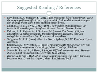 Suggested Reading / References
 Davidson, R. J., & Begley, S. (2012). The emotional life of your brain: How









its unique patterns affect the way you think, feel, and live--and how you
can change them. New York: Hudson Street Press.
Nhât, H., Ho, M., & Vo, D. M. (1987). The miracle of mindfulness: An
introduction to the practice of meditation. Boston: Beacon Press.
Palmer, P. J., Zajonc, A., & Scribner, M. (2010). The heart of higher
education: A call to renewal : transforming the academy through
collegial conversations. San Francisco: Jossey-Bass.
Seligman, M. E. P. (2011). Flourish. North Sydney, N.S.W: Random House
Australia.
Smalley, S. L., & Winston, D. (2010). Fully present: The science, art, and
practice of mindfulness. Cambridge, Mass.: Da Capo Lifelong.
Stone, D., Patton, B., & Heen, S. (1999). Difficult conversations: How to
discuss what matters most. New York, N.Y: Viking.
Zajonc, A. (2009). Meditation as contemplative inquiry: When knowing
becomes love. Great Barrington, Mass: Lindisfarne Books.

 