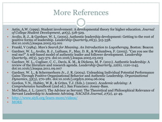 More References













Astin, A.W. (1999). Student involvement: A developmental theory for higher education. Journal
of College Student Development, 40(5), 518-529.
Avolio, B. J., & Gardner, W. L. (2005). Authentic leadership development: Getting to the root of
positive forms of leadership. Leadership Quarterly,16(3), 315-338.
doi:10.1016/j.leaqua.2005.03.001
Frankl, V (1984). Man's Search for Meaning. An Introduction to Logotherapy, Boston: Beacon
Gardner, W. L., Avolio, B. J., Luthans, F., May, D. R., & Walumbwa, F. (2005). "Can you see the
real me?" A self-based model of authentic leader and follower development. Leadership
Quarterly, 16(3), 343-372. doi:10.1016/j.leaqua.2005.03.003
Gardner, W. L., Cogliser, C. C., Davis, K. M., & Dickens, M. P. (2011). Authentic leadership: A
review of the literature and research agenda. Leadership Quarterly, 22(6), 1120-1145.
doi:10.1016/j.leaqua.2011.09.007
Gardner, W. L., & Schermerhorn Jr., J. R. (2004). Unleashing Individual Potential Performance
Gains Through Positive Organizational Behavior and Authentic Leadership. Organizational
Dynamics, 33(3), 270-281. doi:10.1016/j.orgdyn.2004.06.004
Gordon, V.N., Habley, W.R., & Grites, T.J. (Eds.). (2000). Academic advising: A
Comprehensive handbook (2nd ed.). San Francisco: Jossey-Bass.
McClellan, J. L. (2007). The Advisor as Servant: The Theoretical and Philosophical Relevance of
Servant Leadership to Academic Advising. NACADA Journal, 27(2), 41-49.



http://www.siyli.org/learn-more/videos/



MORE

 
