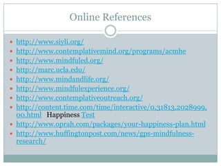 Online References
 http://www.siyli.org/
 http://www.contemplativemind.org/programs/acmhe

 http://www.mindfuled.org/
 http://marc.ucla.edu/
 http://www.mindandlife.org/
 http://www.mindfulexperience.org/

 http://www.contemplativeoutreach.org/
 http://content.time.com/time/interactive/0,31813,2028999,

00.html Happiness Test
 http://www.oprah.com/packages/your-happiness-plan.html
 http://www.huffingtonpost.com/news/gps-mindfulnessresearch/

 