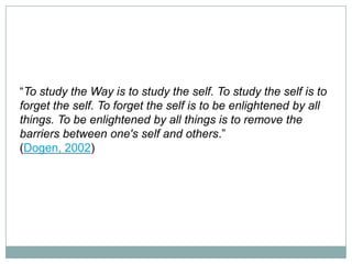 “To study the Way is to study the self. To study the self is to
forget the self. To forget the self is to be enlightened by all
things. To be enlightened by all things is to remove the
barriers between one's self and others.”
(Dogen, 2002)

 