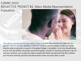 COMM 101H
REFLECTIVE PROJECT #2: Mass Media Representation
Evaluation
The advice I would have for the maker of this is ad that they should not make fun of a
person’s skin to sell your product. In the 21st century, we are trying to make our world
diverse where everyone is equal in this global village. It probably is not only dissatisfying
to me, but also billions of people around the globe. Instead of mocking someone’s skin to
sell your product, you could just make a simple add which would have had dirty clothes
put into the washing machine and show them come out clean after a wash.
 