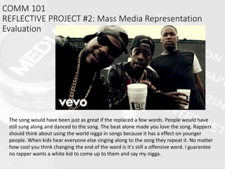 COMM 101
REFLECTIVE PROJECT #2: Mass Media Representation
Evaluation
The song would have been just as great if the replaced a few words. People would have
still sung along and danced to the song. The beat alone made you love the song. Rappers
should think about using the world nigga in songs because it has a effect on younger
people. When kids hear everyone else singing along to the song they repeat it. No matter
how cool you think changing the end of the word is it's still a offensive word. I guarantee
no rapper wants a white kid to come up to them and say my nigga.
 