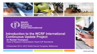Introduction to the WCRF International 
Continuous Update Project 
Dr Rachel Thompson 
Head of Research Interpretation/ Head CUP Secretariat 
6 December 2014, UICC World Cancer Congress, Melbourne 
 