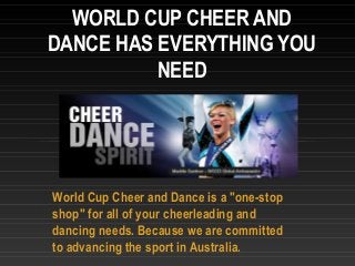 World Cup Cheer and Dance is a "one-stop
shop" for all of your cheerleading and
dancing needs. Because we are committed
to advancing the sport in Australia.
WORLD CUP CHEER AND
DANCE HAS EVERYTHING YOU
NEED
 