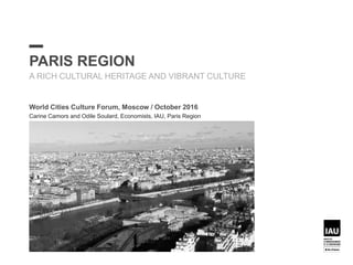 PARIS REGION
A RICH CULTURAL HERITAGE AND VIBRANT CULTURE
World Cities Culture Forum, Moscow / October 2016
Carine Camors and Odile Soulard, Economists, IAU, Paris Region
 