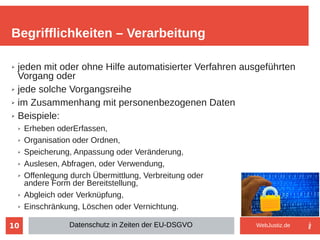 10
➢ jeden mit oder ohne Hilfe automatisierter Verfahren ausgeführten
Vorgang oder
➢ jede solche Vorgangsreihe
➢ im Zusammenhang mit personenbezogenen Daten
➢ Beispiele:
➢ Erheben oderErfassen,
➢ Organisation oder Ordnen,
➢ Speicherung, Anpassung oder Veränderung,
➢ Auslesen, Abfragen, oder Verwendung,
➢ Offenlegung durch Übermittlung, Verbreitung oder
andere Form der Bereitstellung,
➢ Abgleich oder Verknüpfung,
➢ Einschränkung, Löschen oder Vernichtung.
Begrifflichkeiten – Verarbeitung
Datenschutz in Zeiten der EU-DSGVO WebJustiz.de
 