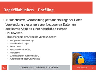11
➢ Automatisierte Verarbeitung personenbezogener Daten,
➢ Verwendung dieser personenbezogenen Daten um
➢ bestimmte Aspekte einer natürlichen Person
➢ zu bewerten,
➢ insbesondere um Aspekte vorherzusagen
➢ bezüglich Arbeitsleistung,
➢ wirtschaftliche Lage,
➢ Gesundheit,
➢ persönliche Vorlieben,
➢ Interessen,
➢ Zuverlässigkeit oderVerhalten,
➢ Aufenthaltsort oder Ortswechsel
Begrifflichkeiten – Profiling
Datenschutz in Zeiten der EU-DSGVO WebJustiz.de
 