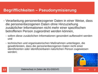 12
➢ Verarbeitung personenbezogener Daten in einer Weise, dass
die personenbezogenen Daten ohne Hinzuziehung
zusätzlicher Informationen nicht mehr einer spezifischen
betroffenen Person zugeordnet werden können,
➢ sofern diese zusätzlichen Informationen gesondert aufbewahrt werden
und
➢ technischen und organisatorischen Maßnahmen unterliegen, die
gewährleisten, dass die personenbezogenen Daten nicht einer
identifizierten oder identifizierbaren natürlichen Person zugewiesen
werden;
Begrifflichkeiten – Pseudonymisierung
Datenschutz in Zeiten der EU-DSGVO WebJustiz.de
 