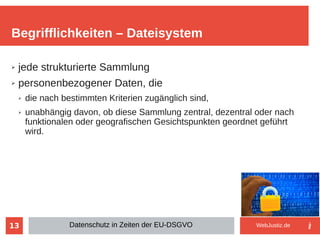 13
➢ jede strukturierte Sammlung
➢ personenbezogener Daten, die
➢ die nach bestimmten Kriterien zugänglich sind,
➢ unabhängig davon, ob diese Sammlung zentral, dezentral oder nach
funktionalen oder geografischen Gesichtspunkten geordnet geführt
wird.
Begrifflichkeiten – Dateisystem
Datenschutz in Zeiten der EU-DSGVO WebJustiz.de
 