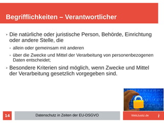 14
➢ Die natürliche oder juristische Person, Behörde, Einrichtung
oder andere Stelle, die
➢ allein oder gemeinsam mit anderen
➢ über die Zwecke und Mittel der Verarbeitung von personenbezogenen
Daten entscheidet;
➢ Besondere Kriterien sind möglich, wenn Zwecke und Mittel
der Verarbeitung gesetzlich vorgegeben sind.
Begrifflichkeiten – Verantwortlicher
Datenschutz in Zeiten der EU-DSGVO WebJustiz.de
 