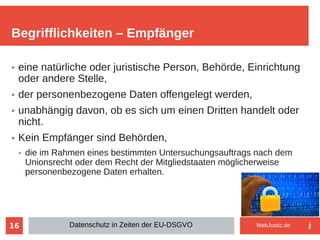 16
➢ eine natürliche oder juristische Person, Behörde, Einrichtung
oder andere Stelle,
➢ der personenbezogene Daten offengelegt werden,
➢ unabhängig davon, ob es sich um einen Dritten handelt oder
nicht.
➢ Kein Empfänger sind Behörden,
➢ die im Rahmen eines bestimmten Untersuchungsauftrags nach dem
Unionsrecht oder dem Recht der Mitgliedstaaten möglicherweise
personenbezogene Daten erhalten.
Begrifflichkeiten – Empfänger
Datenschutz in Zeiten der EU-DSGVO WebJustiz.de
 