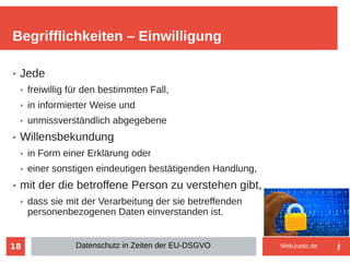 18
➢ Jede
➢ freiwillig für den bestimmten Fall,
➢ in informierter Weise und
➢ unmissverständlich abgegebene
➢ Willensbekundung
➢ in Form einer Erklärung oder
➢ einer sonstigen eindeutigen bestätigenden Handlung,
➢ mit der die betroffene Person zu verstehen gibt,
➢ dass sie mit der Verarbeitung der sie betreffenden
personenbezogenen Daten einverstanden ist.
Begrifflichkeiten – Einwilligung
Datenschutz in Zeiten der EU-DSGVO WebJustiz.de
 