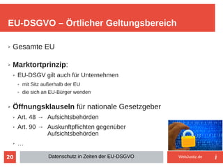 20
➢ Gesamte EU
➢ Marktortprinzip:
➢ EU-DSGV gilt auch für Unternehmen
➢ mit Sitz außerhalb der EU
➢ die sich an EU-Bürger wenden
➢ Öffnungsklauseln für nationale Gesetzgeber
➢ Art. 48 → Aufsichtsbehörden
➢ Art. 90 → Auskunftpflichten gegenüber
Aufsichtsbehörden
➢ …
EU-DSGVO – Örtlicher Geltungsbereich
Datenschutz in Zeiten der EU-DSGVO WebJustiz.de
 