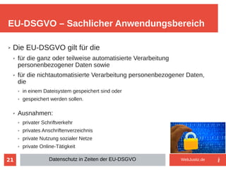 21
➢ Die EU-DSGVO gilt für die
➢ für die ganz oder teilweise automatisierte Verarbeitung
personenbezogener Daten sowie
➢ für die nichtautomatisierte Verarbeitung personenbezogener Daten,
die
➢ in einem Dateisystem gespeichert sind oder
➢ gespeichert werden sollen.
➢ Ausnahmen:
➢ privater Schriftverkehr
➢ privates Anschriftenverzeichnis
➢ private Nutzung sozialer Netze
➢ private Online-Tätigkeit
EU-DSGVO – Sachlicher Anwendungsbereich
Datenschutz in Zeiten der EU-DSGVO WebJustiz.de
 