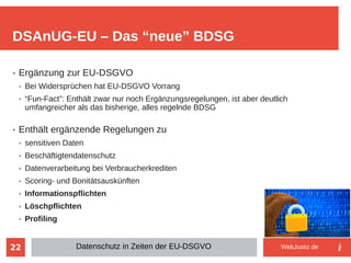 22
➢ Ergänzung zur EU-DSGVO
➢ Bei Widersprüchen hat EU-DSGVO Vorrang
➢ “Fun-Fact”: Enthält zwar nur noch Ergänzungsregelungen, ist aber deutlich
umfangreicher als das bisherige, alles regelnde BDSG
➢ Enthält ergänzende Regelungen zu
➢ sensitiven Daten
➢ Beschäftigtendatenschutz
➢ Datenverarbeitung bei Verbraucherkrediten
➢ Scoring- und Bonitätsauskünften
➢ Informationspflichten
➢ Löschpflichten
➢ Profiling
DSAnUG-EU – Das “neue” BDSG
Datenschutz in Zeiten der EU-DSGVO WebJustiz.de
 