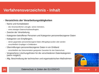26
➢ Verzeichnis der Verarbeitungstätigkeiten
➢ Name und Kontaktdaten
➢ des Verantwortlichen und ggfs. seines Vertreters,
➢ eines etwaigen Datenschutzbeauftragten;
➢ Zwecke der Verarbeitung
➢ Kategorien betroffener Personen und Kategorien personenbezogener Daten
➢ Kategorien von Empfängern,
➢ denen gegenüber personenbezogene Daten offengelegt wurden oder werden
➢ einschließlich Empfäger in Drittländern
➢ Übermittlungen personenbezogener Daten in ein Drittland
➢ einschließlich der Dokumentation geeigneter Garantien für den Datenschutz
➢ Vorgesehene Löschungsfristen für die verschiedenen Datenkategorien
(wenn möglich)
➢ Allg. Beschreibung der technischen und organisatorischen Maßnahmen
➢
Verfahrensverzeichnis - Inhalt
Datenschutz in Zeiten der EU-DSGVO WebJustiz.de
 