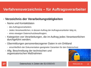 27
➢ Verzeichnis der Verarbeitungstätigkeiten
➢ Name und Kontaktdaten
➢ des Auftragsverarbeiters
➢ Jedes Verantwortlichen, in dessen Auftrag der Auftragsverarbeiter tätig ist,
➢ eines etwaigen Datenschutzbeauftragten;
➢ Kategorien von Verarbeitungen, die im Auftrag jedes Verantwortlichen
durchgeführt werden;
➢ Übermittlungen personenbezogener Daten in ein Drittland
➢ einschließlich der Dokumentation geeigneter Garantien für den Datenschutz
➢ Allg. Beschreibung der technischen und
organisatorischen Maßnahmen
Verfahrensverzeichnis – für Auftragsverarbeiter
Datenschutz in Zeiten der EU-DSGVO WebJustiz.de
 