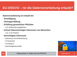 29
Datenverarbeitung ist erlaubt bei
➢ Einwilligung
➢ Vertragserfüllung
➢ Erfüllung gesetzlicher Pflichten
➢ z.B. Aufbewahrungspflichten
➢ Schutz lebenswichtiger Interessen von Menschen
➢ z.B. in der Medizin
➢ berechtigten Interessen
➢ Marketing und Direktwerbung
➢ IT-Sicherheit
➢ Compliance
➢ Beschäftigtenkontrolle
EU-DSGVO – Ist die Datenverarbeitung erlaubt?
Datenschutz in Zeiten der EU-DSGVO WebJustiz.de
 