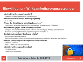 30
➢ Ist eine Einwilligung erforderlich?
➢ Entfällt bei Vorliegen eines anderen Erlaubnisgrunde
➢ Ist die betroffene Person einwilligungsfähig?
➢ Ab 16 Jahre.
➢ Wurde die Einwilligung freiwillig abgegeben?
➢ Problematisch bei sozialen Zwängen oder Nachteilen bei Verweigerung der Einwilligung;
➢ Kein Verstoß gegen das Koppelungsverbot?
➢ Erbringung der vertraglichen Leistung darf nicht von einer Einwilligung abhängig gemacht werden,
➢ obwohl die Einwilligung für die Leistungserbringung nicht erforderlich ist.
➢ Sind die notwendigen Belehrung erfolgt?
➢ Belehrung über das Widerrufsrecht
➢ Belehrung über Zweck, Art und Umfang der Datenverarbeitung, sowie über Weitergabe und Löschung
➢ Ist die Einwilligungserklärung unmissverständlich?
➢ Schlüssige Erkklärung
➢ Opt-In → Opt-Out ist nicht ausreichend!
➢ Ist die Einwilligung nachweisbar?
➢ Schriftform oder
➢ elektronisch protokolliert.
Einwilligung – Wirksamkeitsvoraussetzungen
Datenschutz in Zeiten der EU-DSGVO WebJustiz.de
 