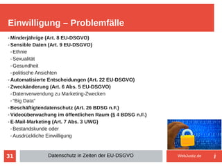 31
➢ Minderjährige (Art. 8 EU-DSGVO)
➢ Sensible Daten (Art. 9 EU-DSGVO)
➢ Ethnie
➢ Sexualität
➢ Gesundheit
➢ politische Ansichten
➢ Automatisierte Entscheidungen (Art. 22 EU-DSGVO)
➢ Zweckänderung (Art. 6 Abs. 5 EU-DSGVO)
➢ Datenverwendung zu Marketing-Zwecken
➢ “Big Data”
➢ Beschäftigtendatenschutz (Art. 26 BDSG n.F.)
➢ Videoüberwachung im öffentlichen Raum (§ 4 BDSG n.F.)
➢ E-Mail-Marketing (Art. 7 Abs. 3 UWG)
➢ Bestandskunde oder
➢ Ausdrückliche Einwilligung
Einwilligung – Problemfälle
Datenschutz in Zeiten der EU-DSGVO WebJustiz.de
 