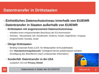35
➢ Einheitliches Datenschutzniveau innerhalb von EU/EWR
➢ Datentransfer in Staaten außerhalb von EU/EWR
➢ Drittstaaten mit angemessenem Datenschutzniveau
➢ erfordert einen entsprechenden Beschluss der EU-Kommission
➢ Schweiz, Neuseeland, brit. Kanalinseln, Andorra, Faröer, Argentinien, Uruguay
➢ eingeschränkt: Kanada, Israel
➢ Übrige Drittstaaten:
➢ Binding Corporate Rules (i.d.R. für Webprojekte nicht praktikabel)
➢ EU-“Standardvertragsklauseln” (Gültigkeit könnte problematisch werden)
➢ Einwilligung des Betroffenen (nach umfassender Information)
➢ Sonderfall: Datentransfer in die USA
➢ zusätzlich: EU-US Privacy Shield
Datentransfer in Drittstaaten
Datenschutz in Zeiten der EU-DSGVO WebJustiz.de
 