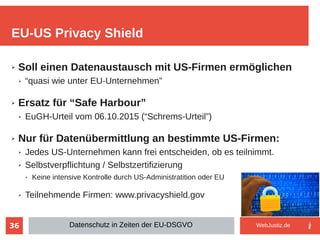 36
➢ Soll einen Datenaustausch mit US-Firmen ermöglichen
➢ “quasi wie unter EU-Unternehmen”
➢ Ersatz für “Safe Harbour”
➢ EuGH-Urteil vom 06.10.2015 (“Schrems-Urteil”)
➢ Nur für Datenübermittlung an bestimmte US-Firmen:
➢ Jedes US-Unternehmen kann frei entscheiden, ob es teilnimmt.
➢ Selbstverpflichtung / Selbstzertifizierung
➢ Keine intensive Kontrolle durch US-Administratition oder EU
➢ Teilnehmende Firmen: www.privacyshield.gov
EU-US Privacy Shield
Datenschutz in Zeiten der EU-DSGVO WebJustiz.de
 