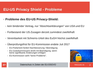 37
➢ Probleme des EU-US Privacy-Shield:
➢ kein bindender Vertrag, nur “Absichtserklärungen” von USA und EU
➢ Fortbestand der US-Zusagen derzeit zumindest zweifelhaft
➢ Vereinbarkeit mit Schrems-Urteil des EuGH höchst zweifelhaft
➢ Überprüfungsfrist für EU-Kommission endete Juli 2017
➢ EU-Parlament fordert Nachbesserung / Beendigung
➢ EU-Justizkommissarin droht mit Beendigung, wenn
keine signifikante Änderungen erfolgen
➢ EU-Kommission sieht “keine Probleme”.
EU-US Privacy Shield - Probleme
Datenschutz in Zeiten der EU-DSGVO WebJustiz.de
 
