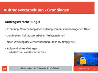39
➢ Auftragsverarbeitung =
➢ Erhebung, Verarbeitung oder Nutzung von personenbezogenen Daten
➢ durch einen Auftragsverarbeiter (Auftragnehmer)
➢ Nach Weisung der verantwortlichen Stelle (Auftraggeber)
➢ Aufgrund eines Vertrages
➢ schriftlich oder in elektronischer Form
Auftragsverarbeitung - Grundlagen
Datenschutz in Zeiten der EU-DSGVO WebJustiz.de
 