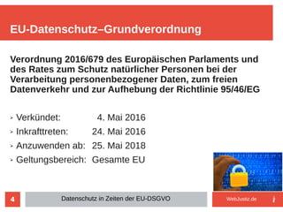 4
Verordnung 2016/679 des Europäischen Parlaments und
des Rates zum Schutz natürlicher Personen bei der
Verarbeitung personenbezogener Daten, zum freien
Datenverkehr und zur Aufhebung der Richtlinie 95/46/EG
➢ Verkündet: 4. Mai 2016
➢ Inkrafttreten: 24. Mai 2016
➢ Anzuwenden ab: 25. Mai 2018
➢ Geltungsbereich: Gesamte EU
EU-Datenschutz–Grundverordnung
Datenschutz in Zeiten der EU-DSGVO WebJustiz.de
 