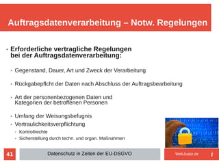 41
➢ Erforderliche vertragliche Regelungen
bei der Auftragsdatenverarbeitung:
➢ Gegenstand, Dauer, Art und Zweck der Verarbeitung
➢ Rückgabepflcht der Daten nach Abschluss der Auftragsbearbeitung
➢ Art der personenbezogenen Daten und
Kategorien der betroffenen Personen
➢ Umfang der Weisungsbefugnis
➢ Vertraulichkeitsverpflichtung
➢ Kontrollrechte
➢ Sicherstellung durch techn. und organ. Maßnahmen
Auftragsdatenverarbeitung – Notw. Regelungen
Datenschutz in Zeiten der EU-DSGVO WebJustiz.de
 