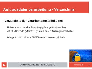 42
➢ Verzeichnis der Verarbeitungstätigkeiten
➢ Bisher: muss nur durch Auftraggeber geführt werden
➢ Mit EU-DSGVO (Mai 2018): auch durch Auftragsverarbeiter
➢ Anlage ähnlich einem BDSG-Verfahrensverzeichnis
Auftragsdatenverarbeitung - Verzeichnis
Datenschutz in Zeiten der EU-DSGVO WebJustiz.de
 