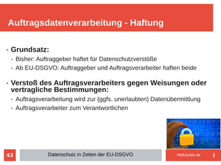 43
➢ Grundsatz:
➢ Bisher: Auftraggeber haftet für Datenschutzverstöße
➢ Ab EU-DSGVO: Auftraggeber und Auftragsverarbeiter haften beide
➢ Verstoß des Auftragsverarbeiters gegen Weisungen oder
vertragliche Bestimmungen:
➢ Auftragsverarbeitung wird zur (ggfs. unerlaubten) Datenübermittlung
➢ Auftragsverarbeiter zum Verantwortlichen
Auftragsdatenverarbeitung - Haftung
Datenschutz in Zeiten der EU-DSGVO WebJustiz.de
 