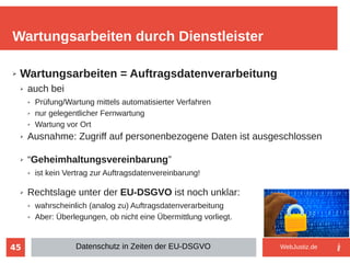 45
➢ Wartungsarbeiten = Auftragsdatenverarbeitung
➢ auch bei
➢ Prüfung/Wartung mittels automatisierter Verfahren
➢ nur gelegentlicher Fernwartung
➢ Wartung vor Ort
➢ Ausnahme: Zugriff auf personenbezogene Daten ist ausgeschlossen
➢ “Geheimhaltungsvereinbarung”
➢ ist kein Vertrag zur Auftragsdatenvereinbarung!
➢ Rechtslage unter der EU-DSGVO ist noch unklar:
➢ wahrscheinlich (analog zu) Auftragsdatenverarbeitung
➢ Aber: Überlegungen, ob nicht eine Übermittlung vorliegt.
Wartungsarbeiten durch Dienstleister
Datenschutz in Zeiten der EU-DSGVO WebJustiz.de
 