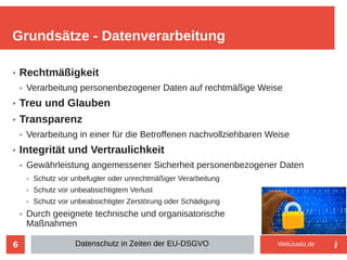 6
➢ Rechtmäßigkeit
➢ Verarbeitung personenbezogener Daten auf rechtmäßige Weise
➢ Treu und Glauben
➢ Transparenz
➢ Verarbeitung in einer für die Betroffenen nachvollziehbaren Weise
➢ Integrität und Vertraulichkeit
➢ Gewährleistung angemessener Sicherheit personenbezogener Daten
➢ Schutz vor unbefugter oder unrechtmäßiger Verarbeitung
➢ Schutz vor unbeabsichtigtem Verlust
➢ Schutz vor unbeabsichtigter Zerstörung oder Schädigung
➢ Durch geeignete technische und organisatorische
Maßnahmen
Grundsätze - Datenverarbeitung
Datenschutz in Zeiten der EU-DSGVO WebJustiz.de
 