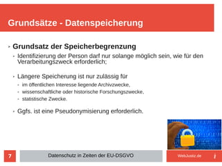 7
➢ Grundsatz der Speicherbegrenzung
➢ Identifizierung der Person darf nur solange möglich sein, wie für den
Verarbeitungszweck erforderlich;
➢ Längere Speicherung ist nur zulässig für
➢ im öffentlichen Interesse liegende Archivzwecke,
➢ wissenschaftliche oder historische Forschungszwecke,
➢ statistische Zwecke.
➢ Ggfs. ist eine Pseudonymisierung erforderlich.
Grundsätze - Datenspeicherung
Datenschutz in Zeiten der EU-DSGVO WebJustiz.de
 