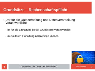 8
➢ Der für die Datenerhebung und Datenverarbeitung
Verantwortliche
➢ ist für die Einhaltung dieser Grundsätze verantwortlich,
➢ muss deren Einhaltung nachweisen können.
Grundsätze – Rechenschaftspflicht
Datenschutz in Zeiten der EU-DSGVO WebJustiz.de
 