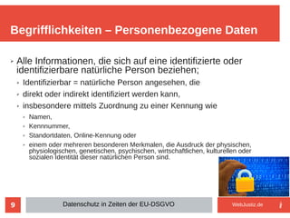 9
➢ Alle Informationen, die sich auf eine identifizierte oder
identifizierbare natürliche Person beziehen;
➢ Identifizierbar = natürliche Person angesehen, die
➢ direkt oder indirekt identifiziert werden kann,
➢ insbesondere mittels Zuordnung zu einer Kennung wie
➢ Namen,
➢ Kennnummer,
➢ Standortdaten, Online-Kennung oder
➢ einem oder mehreren besonderen Merkmalen, die Ausdruck der physischen,
physiologischen, genetischen, psychischen, wirtschaftlichen, kulturellen oder
sozialen Identität dieser natürlichen Person sind.
Begrifflichkeiten – Personenbezogene Daten
Datenschutz in Zeiten der EU-DSGVO WebJustiz.de
 