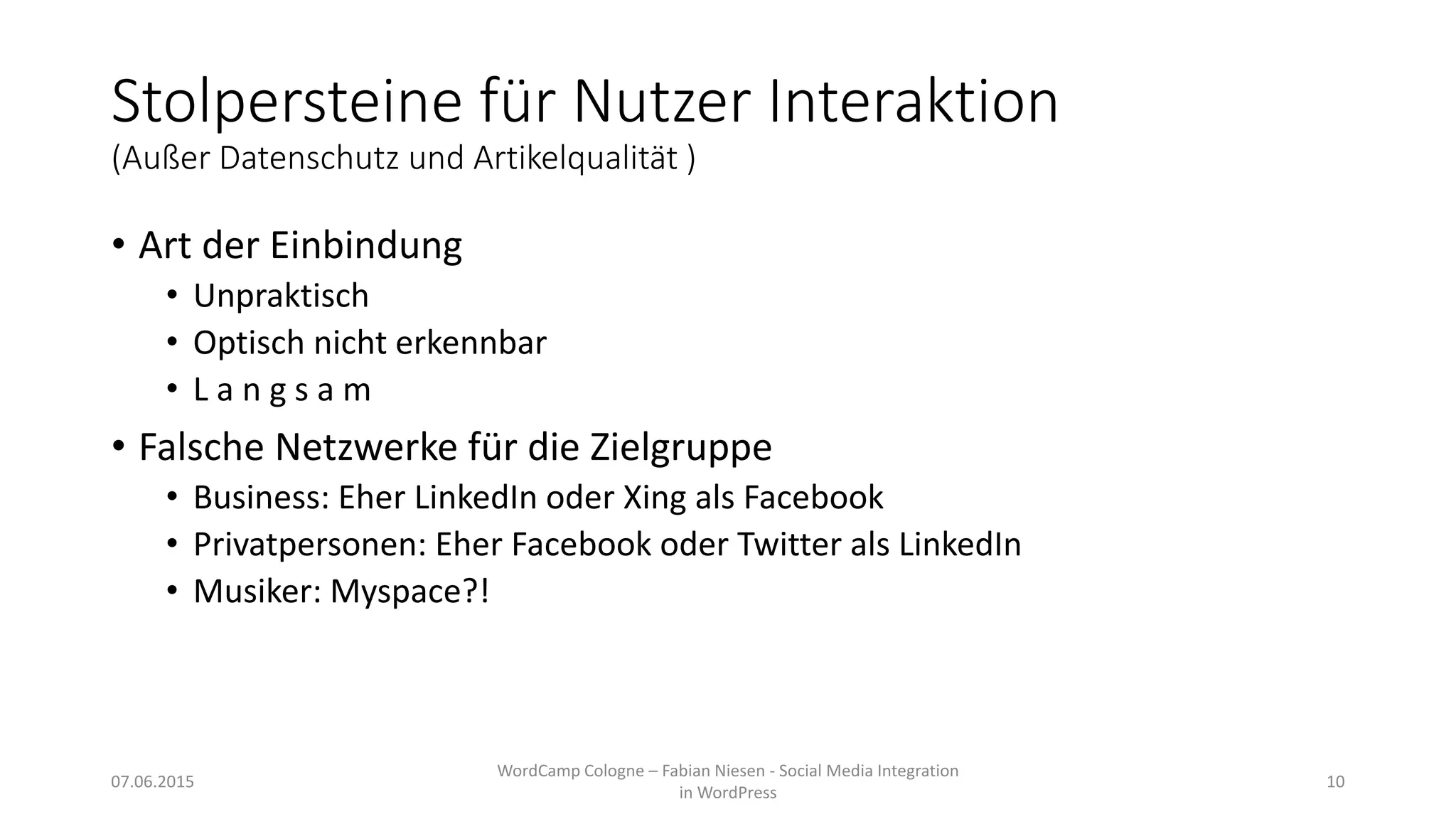 Stolpersteine für Nutzer Interaktion
(Außer Datenschutz und Artikelqualität )
• Art der Einbindung
• Unpraktisch
• Optisch nicht erkennbar
• L a n g s a m
• Falsche Netzwerke für die Zielgruppe
• Business: Eher LinkedIn oder Xing als Facebook
• Privatpersonen: Eher Facebook oder Twitter als LinkedIn
• Musiker: Myspace?!
07.06.2015
WordCamp Cologne – Fabian Niesen - Social Media Integration
in WordPress
10
 