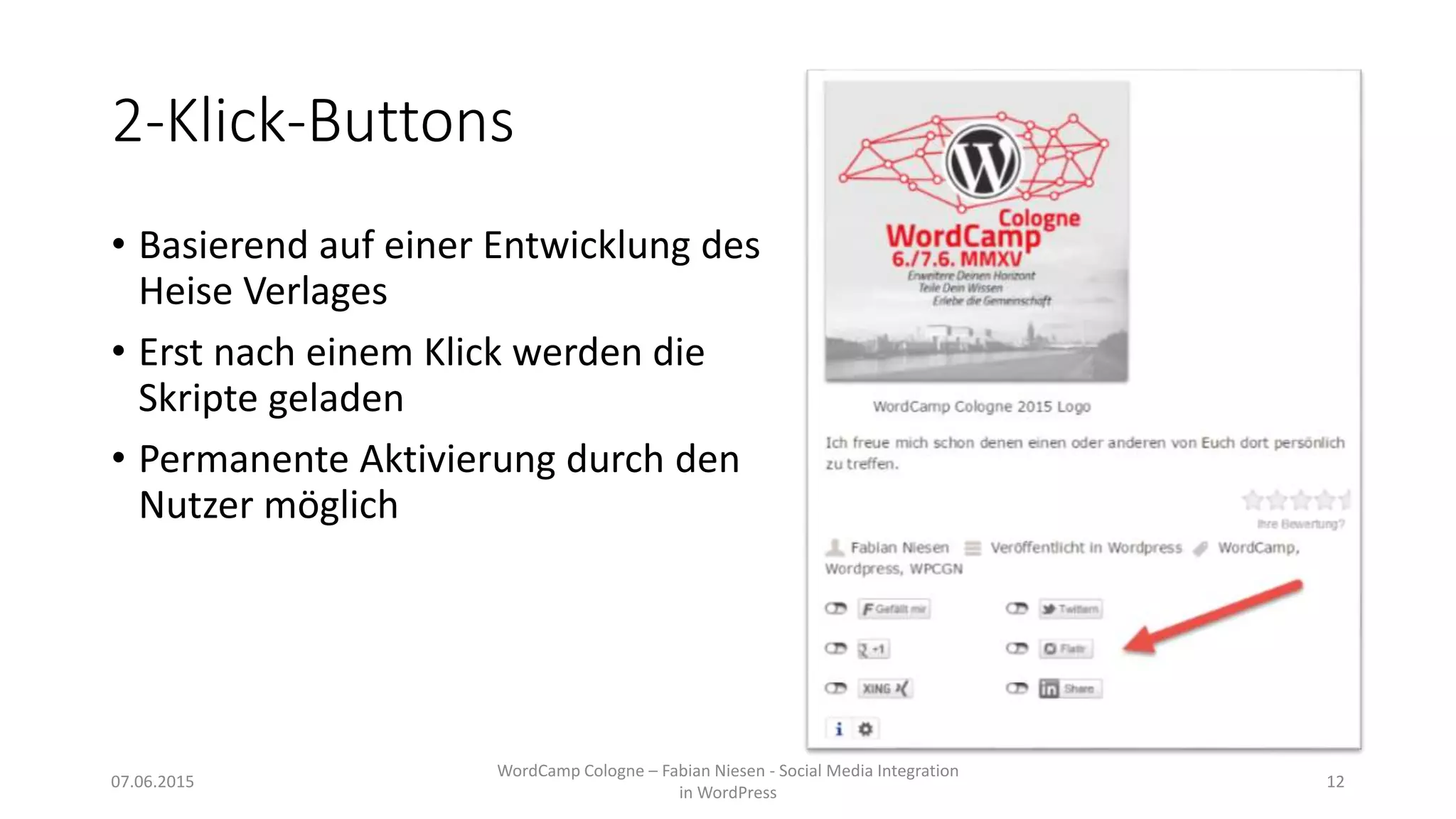 2-Klick-Buttons
• Basierend auf einer Entwicklung des
Heise Verlages
• Erst nach einem Klick werden die
Skripte geladen
• Permanente Aktivierung durch den
Nutzer möglich
07.06.2015
WordCamp Cologne – Fabian Niesen - Social Media Integration
in WordPress
12
 