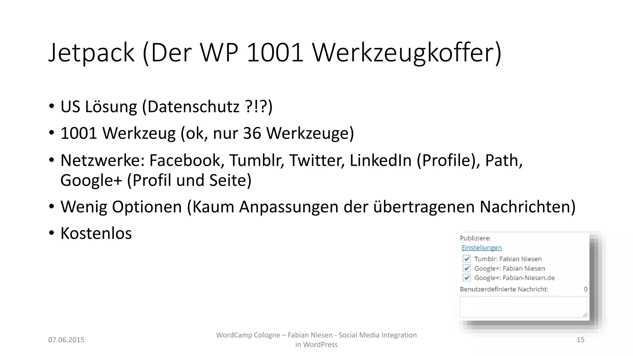 Jetpack (Der WP 1001 Werkzeugkoffer)
• US Lösung (Datenschutz ?!?)
• 1001 Werkzeug (ok, nur 36 Werkzeuge)
• Netzwerke: Facebook, Tumblr, Twitter, LinkedIn (Profile), Path,
Google+ (Profil und Seite)
• Wenig Optionen (Kaum Anpassungen der übertragenen Nachrichten)
• Kostenlos
07.06.2015
WordCamp Cologne – Fabian Niesen - Social Media Integration
in WordPress
15
 
