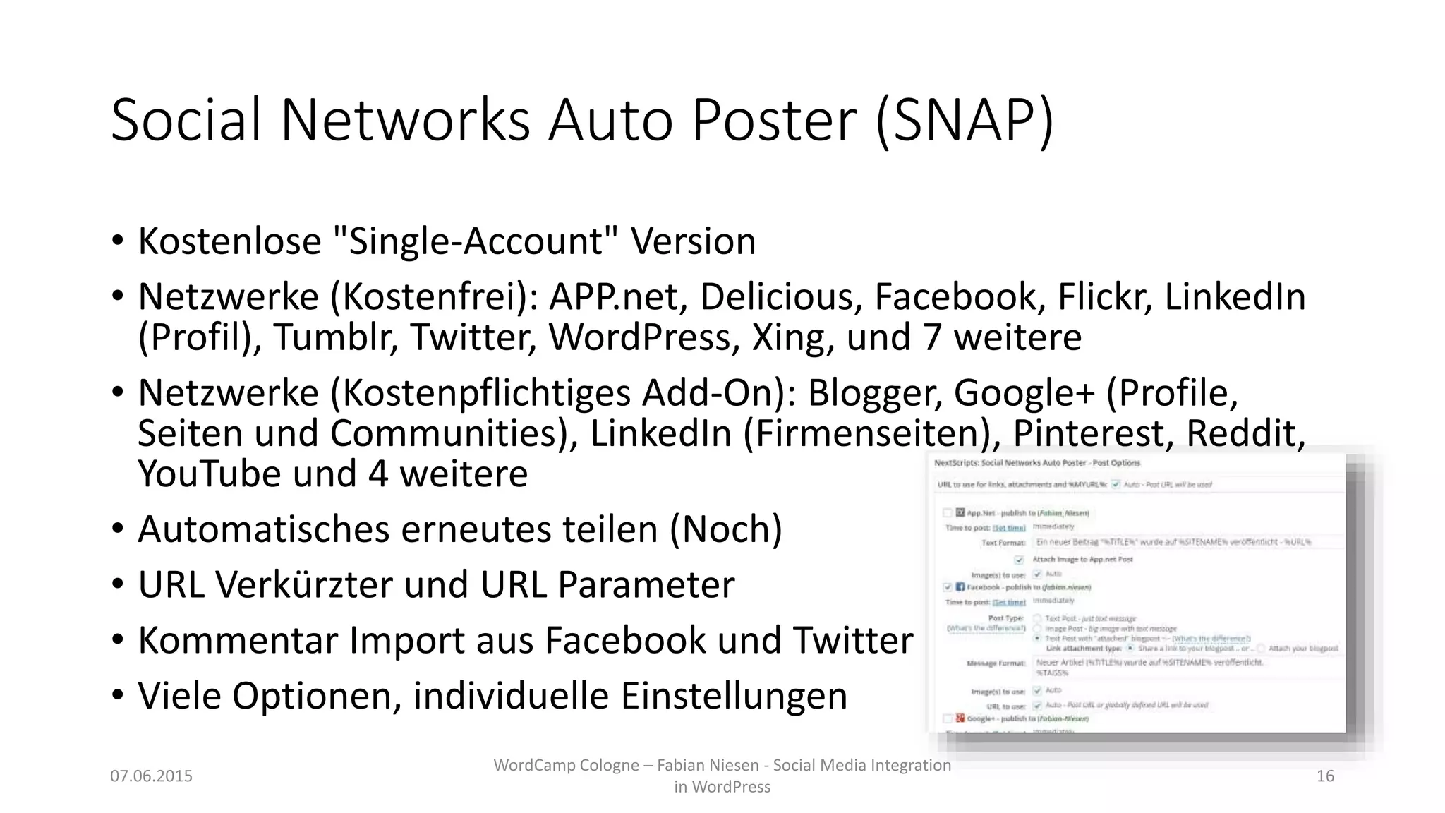 Social Networks Auto Poster (SNAP)
• Kostenlose "Single-Account" Version
• Netzwerke (Kostenfrei): APP.net, Delicious, Facebook, Flickr, LinkedIn
(Profil), Tumblr, Twitter, WordPress, Xing, und 7 weitere
• Netzwerke (Kostenpflichtiges Add-On): Blogger, Google+ (Profile,
Seiten und Communities), LinkedIn (Firmenseiten), Pinterest, Reddit,
YouTube und 4 weitere
• Automatisches erneutes teilen (Noch)
• URL Verkürzter und URL Parameter
• Kommentar Import aus Facebook und Twitter
• Viele Optionen, individuelle Einstellungen
07.06.2015
WordCamp Cologne – Fabian Niesen - Social Media Integration
in WordPress
16
 