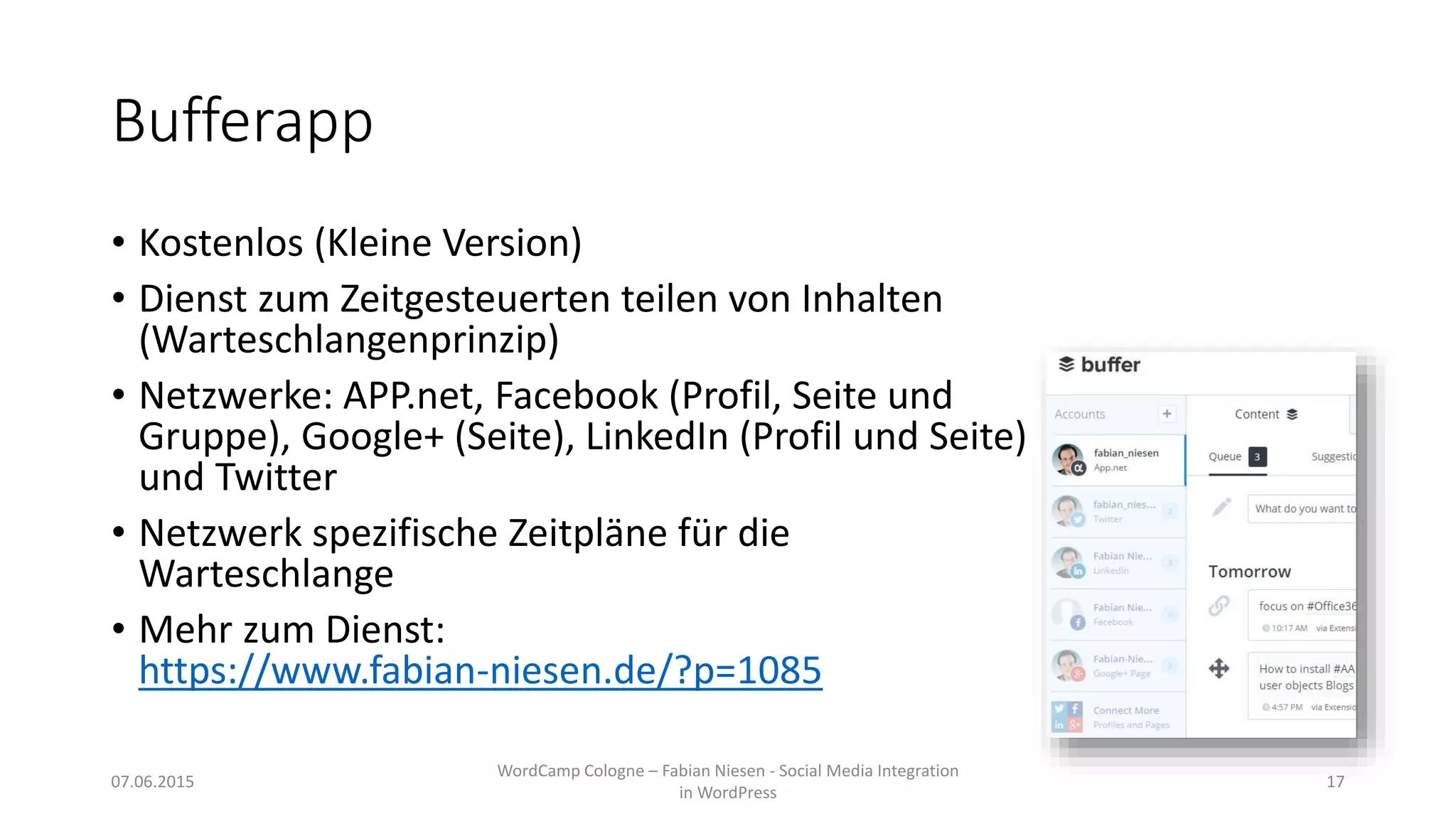Bufferapp
• Kostenlos (Kleine Version)
• Dienst zum Zeitgesteuerten teilen von Inhalten
(Warteschlangenprinzip)
• Netzwerke: APP.net, Facebook (Profil, Seite und
Gruppe), Google+ (Seite), LinkedIn (Profil und Seite)
und Twitter
• Netzwerk spezifische Zeitpläne für die
Warteschlange
• Mehr zum Dienst:
https://www.fabian-niesen.de/?p=1085
07.06.2015
WordCamp Cologne – Fabian Niesen - Social Media Integration
in WordPress
17
 