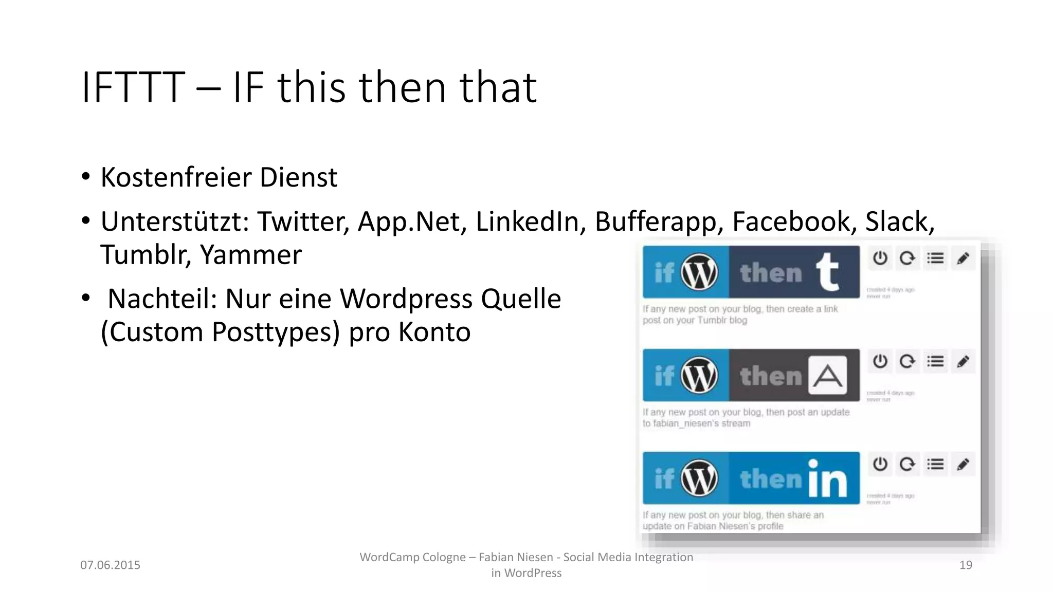 IFTTT – IF this then that
• Kostenfreier Dienst
• Unterstützt: Twitter, App.Net, LinkedIn, Bufferapp, Facebook, Slack,
Tumblr, Yammer
• Nachteil: Nur eine Wordpress Quelle
(Custom Posttypes) pro Konto
07.06.2015
WordCamp Cologne – Fabian Niesen - Social Media Integration
in WordPress
19
 