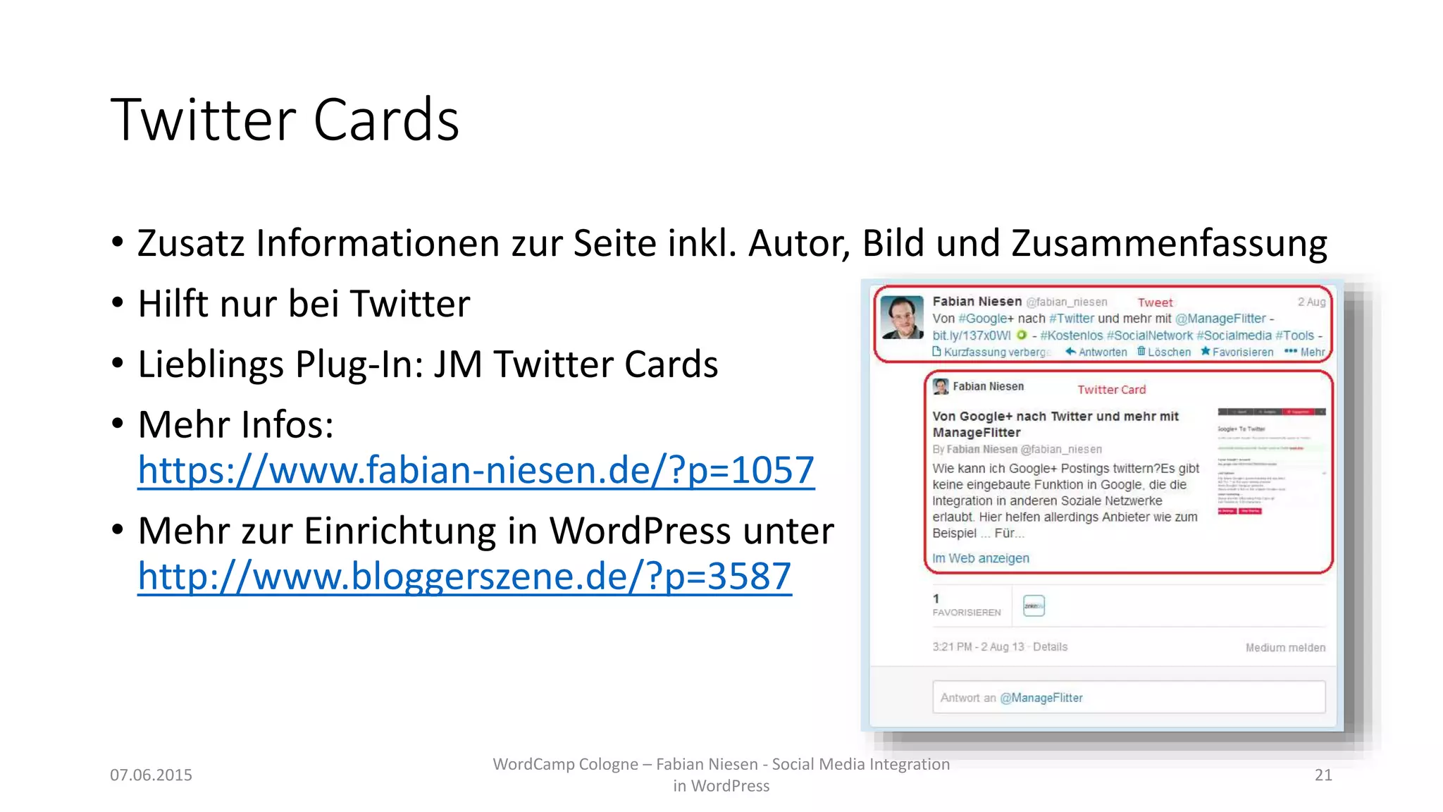 Twitter Cards
• Zusatz Informationen zur Seite inkl. Autor, Bild und Zusammenfassung
• Hilft nur bei Twitter
• Lieblings Plug-In: JM Twitter Cards
• Mehr Infos:
https://www.fabian-niesen.de/?p=1057
• Mehr zur Einrichtung in WordPress unter
http://www.bloggerszene.de/?p=3587
07.06.2015
WordCamp Cologne – Fabian Niesen - Social Media Integration
in WordPress
21
 