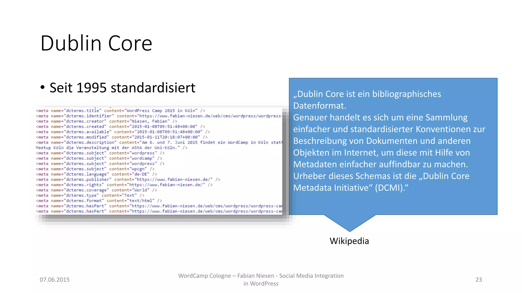 Dublin Core
• Seit 1995 standardisiert „Dublin Core ist ein bibliographisches
Datenformat.
Genauer handelt es sich um eine Sammlung
einfacher und standardisierter Konventionen zur
Beschreibung von Dokumenten und anderen
Objekten im Internet, um diese mit Hilfe von
Metadaten einfacher auffindbar zu machen.
Urheber dieses Schemas ist die „Dublin Core
Metadata Initiative“ (DCMI).“
Wikipedia
07.06.2015
WordCamp Cologne – Fabian Niesen - Social Media Integration
in WordPress
23
 