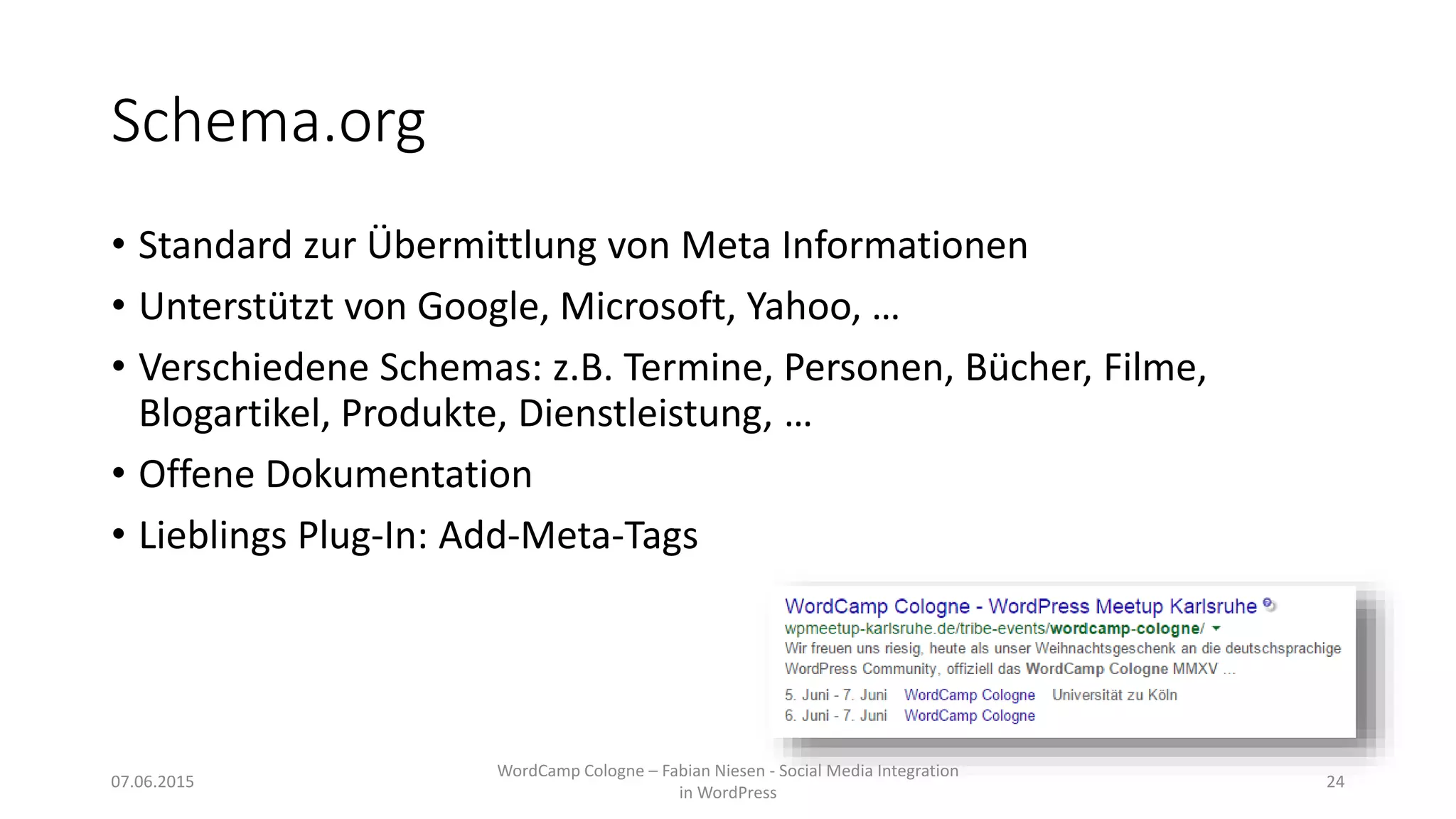 Schema.org
• Standard zur Übermittlung von Meta Informationen
• Unterstützt von Google, Microsoft, Yahoo, …
• Verschiedene Schemas: z.B. Termine, Personen, Bücher, Filme,
Blogartikel, Produkte, Dienstleistung, …
• Offene Dokumentation
• Lieblings Plug-In: Add-Meta-Tags
07.06.2015
WordCamp Cologne – Fabian Niesen - Social Media Integration
in WordPress
24
 