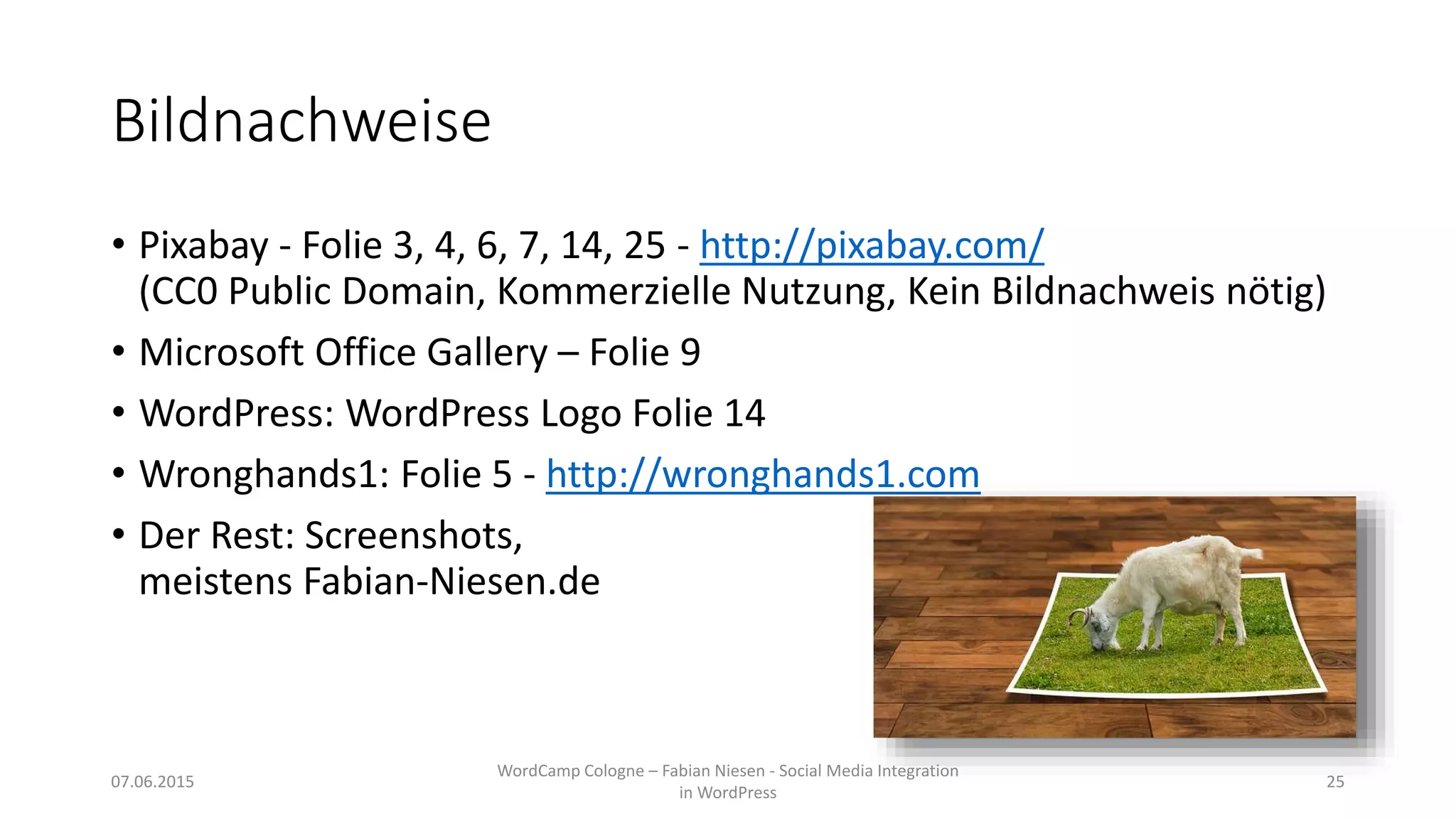 Bildnachweise
• Pixabay - Folie 3, 4, 6, 7, 14, 25 - http://pixabay.com/
(CC0 Public Domain, Kommerzielle Nutzung, Kein Bildnachweis nötig)
• Microsoft Office Gallery – Folie 9
• WordPress: WordPress Logo Folie 14
• Wronghands1: Folie 5 - http://wronghands1.com
• Der Rest: Screenshots,
meistens Fabian-Niesen.de
07.06.2015
WordCamp Cologne – Fabian Niesen - Social Media Integration
in WordPress
25
 