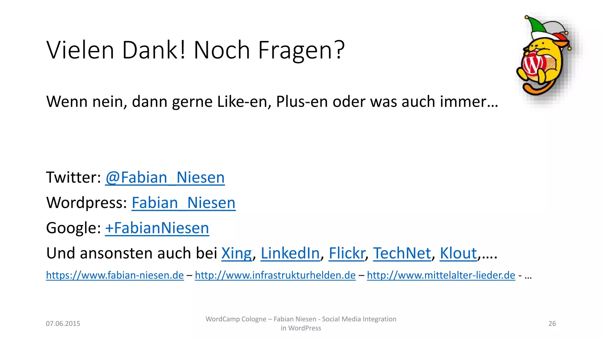 Vielen Dank! Noch Fragen?
Wenn nein, dann gerne Like-en, Plus-en oder was auch immer…
Twitter: @Fabian_Niesen
Wordpress: Fabian_Niesen
Google: +FabianNiesen
Und ansonsten auch bei Xing, LinkedIn, Flickr, TechNet, Klout,….
https://www.fabian-niesen.de – http://www.infrastrukturhelden.de – http://www.mittelalter-lieder.de - …
07.06.2015
WordCamp Cologne – Fabian Niesen - Social Media Integration
in WordPress
26
 